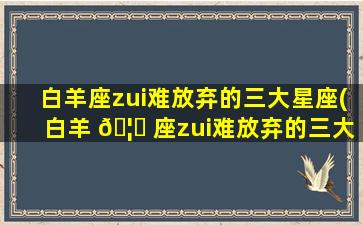 白羊座zui
难放弃的三大星座(白羊 🦊 座zui
难放弃的三大星座是什么)